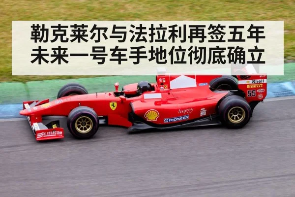 勒克莱尔与法拉利再签五年 未来一号车手地位彻底确立