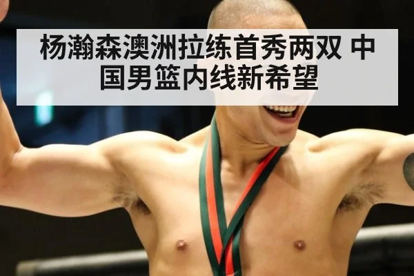 杨瀚森澳洲拉练首秀两双 中国男篮内线新希望