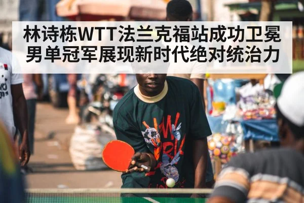 林诗栋WTT法兰克福站成功卫冕男单冠军展现新时代绝对统治力